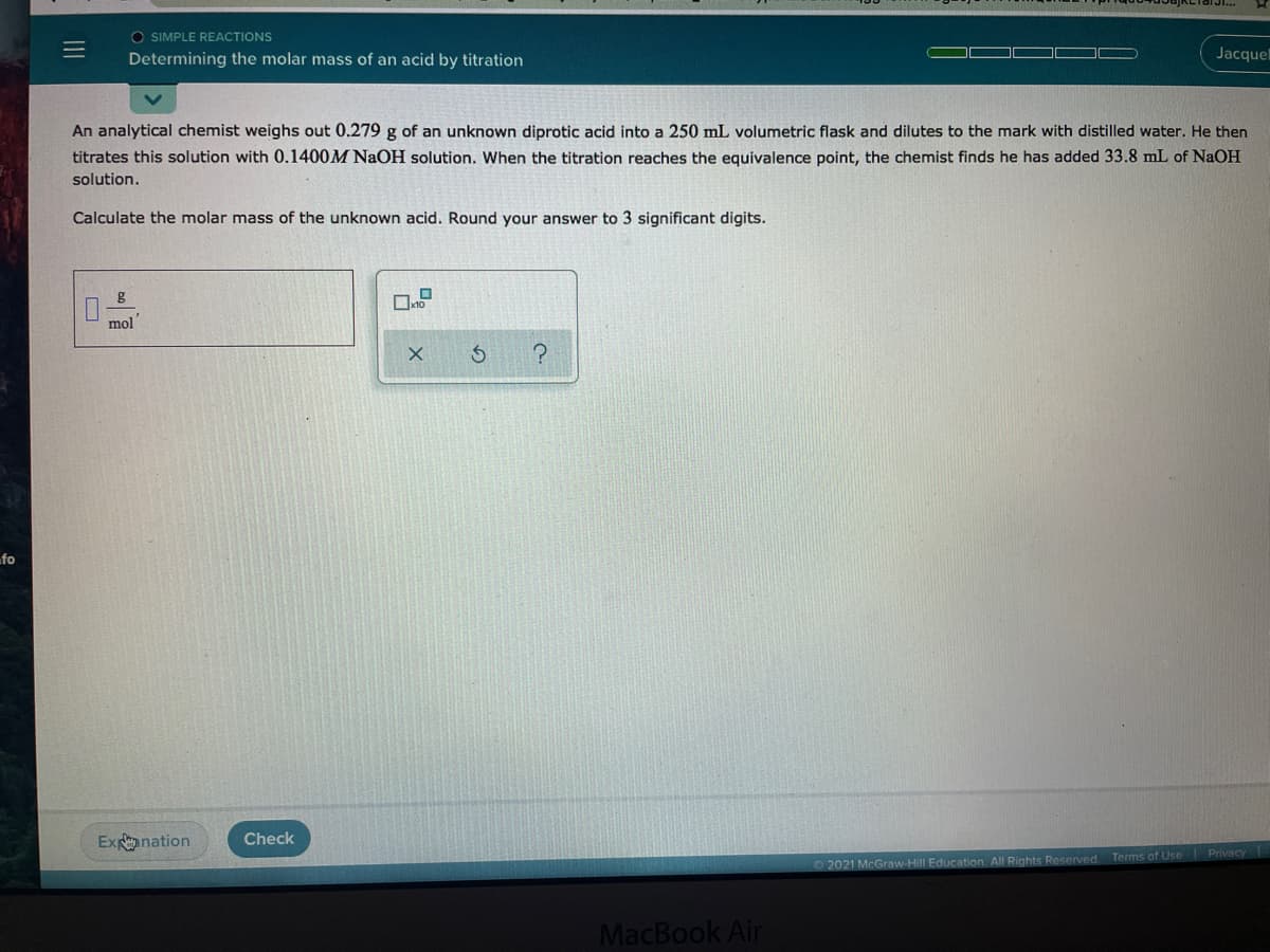 O SIMPLE REACTIONS
Determining the molar mass of an acid by titration
Jacque
An analytical chemist weighs out 0.279 g of an unknown diprotic acid into a 250 mL volumetric flask and dilutes to the mark with distilled water. He then
titrates this solution with 0.1400M NaOH solution. When the titration reaches the equivalence point, the chemist finds he has added 33.8 mL of NaOH
solution.
Calculate the molar mass of the unknown acid. Round your answer to 3 significant digits.
mol
fo
Exnation
Check
|Privecy
2021 McGraw-Hill Education. All Rights Reserved. Terms of Use
MacBook Air
