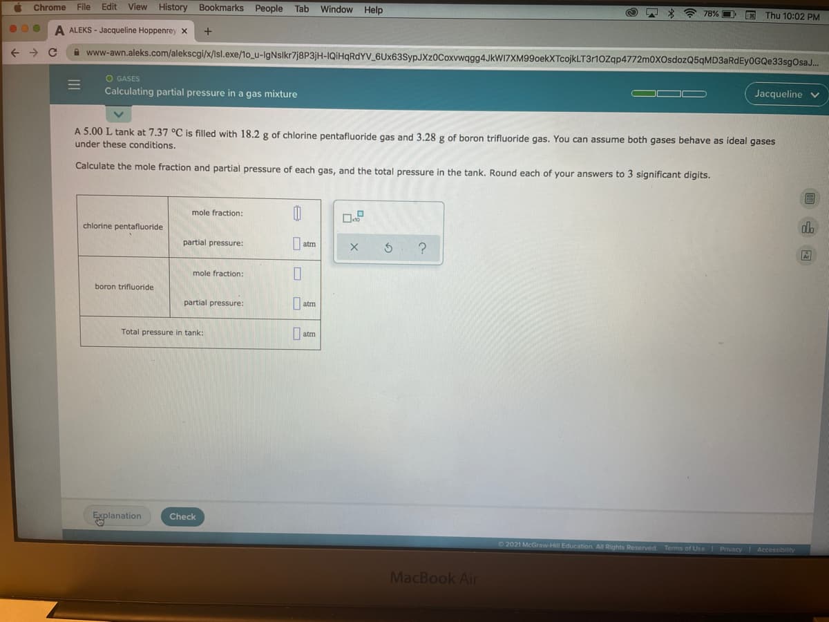 Chrome
File
Edit
View History
Bookmarks People
Tab
Window Help
78% O
Thu 10:02 PM
A ALEKS - Jacqueline Hoppenrey x
A www-awn.aleks.com/alekscgi/x/Isl.exe/1o_u-IgNslkr7j8P3jH-IQİHQRDYV_6Ux63SypJXz0Coxvwqgg4JkWI7XM99oekXTcojkLT31OZqp4772m0XOsdozQ5qMD3aRdEyOGQe33sgOsaJ.
O GASES
Calculating partial pressure in a gas mixture
Jacqueline
A 5.00 L tank at 7.37 °C is filled with 18.2 g of chlorine pentafluoride gas and 3.28 g of boron trifluoride gas. You can assume both gases behave as ideal gases
under these conditions.
Calculate the mole fraction and partial pressure of each gas, and the total pressure in the tank. Round each of your answers to 3 significant digits.
圖
mole fraction:
chlorine pentafluoride
partial pressure:
| atm
mole fraction:
boron trifluoride
partial pressure:
| atm
Total pressure in tank:
| atm
Explanation
Check
O2021 McGraw-Hill Education All Rights Reserved Terms of Use Privacy Accessibility
MacBook Air
山回
