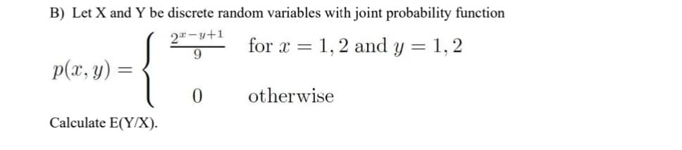 B) Let X and Y be discrete random variables with joint probability function
2-y+1
9
for x = 1,2 and y = 1, 2
p(x, y)
otherwise
Calculate E(Y/X).

