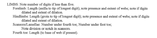 LIMBS: Note number of digits if less than five.
Forelimb: Length (axilla to tip of longest digit); note presence and extent of webs; note if digits
dilated and extent of dilation.
Hindlimbs: Length (groin to tip of longest digit); note presence and extent of webs; note if digits
dilated and extent of dilation.
Scansors/Lamellae: Number under fourth toe; Number under first toe;
Note division or notch in scansors.
Fourth toe: Length (to base of web if present).
