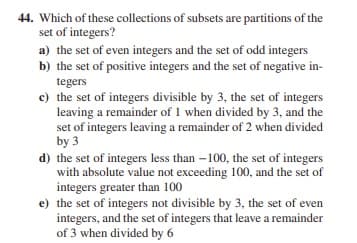 44. Which of these collections of subsets are partitions of the
set of integers?
a) the set of even integers and the set of odd integers
b) the set of positive integers and the set of negative in-
tegers
c) the set of integers divisible by 3, the set of integers
leaving a remainder of 1 when divided by 3, and the
set of integers leaving a remainder of 2 when divided
by 3
d) the set of integers less than – 100, the set of integers
with absolute value not exceeding 100, and the set of
integers greater than 100
e) the set of integers not divisible by 3, the set of even
integers, and the set of integers that leave a remainder
of 3 when divided by 6
