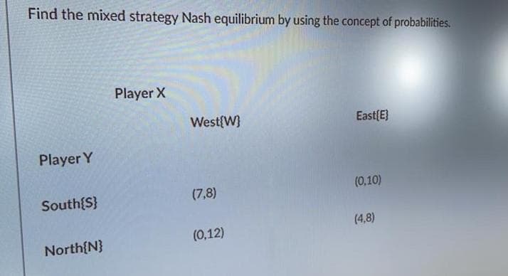Find the mixed strategy Nash equilibrium by using the concept of probabilities.
Player X
West{W}
East{E}
Player Y
(0,10)
South{S}
(7,8)
(4,8)
(0,12)
North{N}
