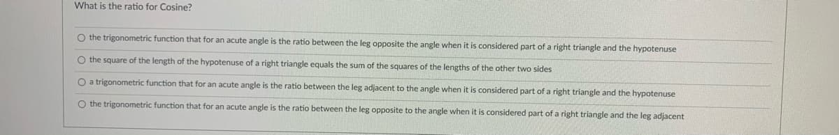 What is the ratio for Cosine?
O the trigonometric function that for an acute angle is the ratio between the leg opposite the angle when it is considered part of a right triangle and the hypotenuse
O the square of the length of the hypotenuse of a right triangle equals the sum of the squares of the lengths of the other two sides
O a trigonometric function that for an acute angle is the ratio between the leg adjacent to the angle when it is considered part of a right triangle and the hypotenuse
O the trigonometric function that for an acute angle is the ratio between the leg opposite to the angle when it is considered part of a right triangle and the leg adjacent
