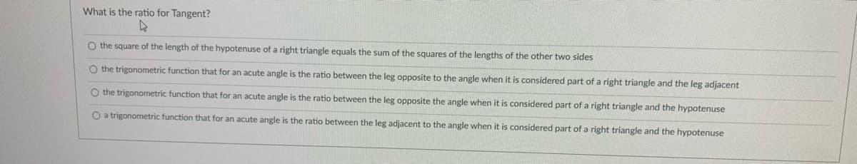 What is the ratio for Tangent?
O the square of the length of the hypotenuse of a right triangle equals the sum of the squares of the lengths of the other two sides
O the trigonometric function that for an acute angle is the ratio between the leg opposite to the angle when it is considered part of a right triangle and the leg adjacent
O the trigonometric function that for an acute angle is the ratio between the leg opposite the angle when it is considered part of a right triangle and the hypotenuse
O a trigonometric function that for an acute angle is the ratio between the leg adjacent to the angle when it is considered part of a right triangle and the hypotenuse
