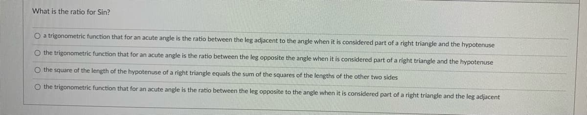 What is the ratio for Sin?
O a trigonometric function that for an acute angle is the ratio between the leg adjacent to the angle when it is considered part of a right triangle and the hypotenuse
O the trigonometric function that for an acute angle is the ratio between the leg opposite the angle when it is considered part of a right triangle and the hypotenuse
O the square of the length of the hypotenuse of a right triangle equals the sum of the squares of the lengths of the other two sides
O the trigonometric function that for an acute angle is the ratio between the leg opposite to the angle when it is considered part of a right triangle and the leg adjacent
