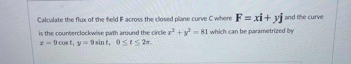 Calculate the flux of the field F across the closed plane curve C where F =xi+ yj and the curve
is the counterclockwise path around the circle x2 + y² = 81 which can be parametrized by
x = 9 cos t, y = 9 sin t, 0<t < 27.
0 <t<
%3D
