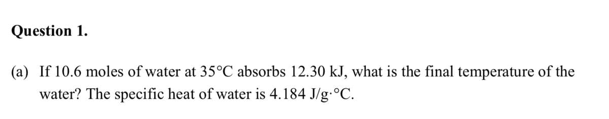 Question 1.
(a) If 10.6 moles of water at 35°C absorbs 12.30 kJ, what is the final temperature of the
water? The specific heat of water is 4.184 J/g:°C.
