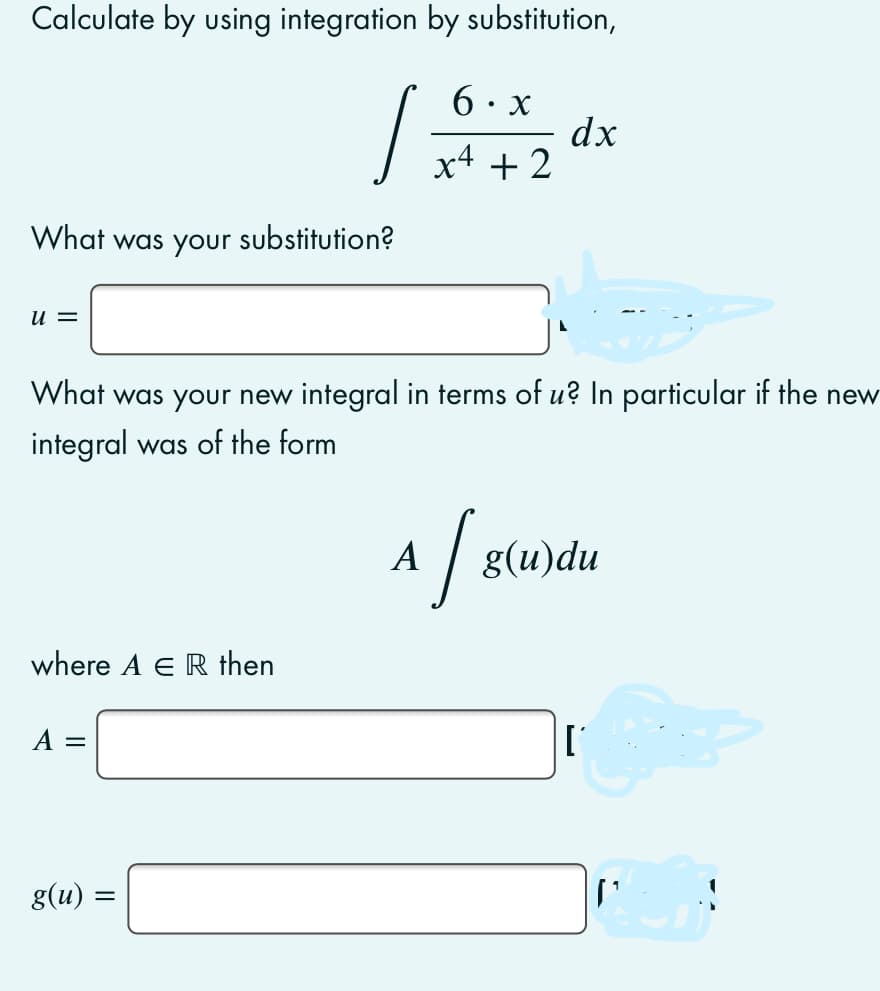 Calculate by using integration by substitution,
6· x
dx
x4 + 2
What was your substitution?
u =
What was your new integral in terms of u? In particular if the new
integral was of the form
A
g(u)du
where A ER then
g(u)
