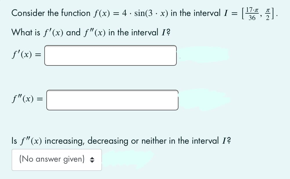Consider the function f(x) = 4 · sin(3 · x) in the interval I = |, 5| .
17.n
What is f'(x) and f"(x) in the interval I?
f'(x) =
f"(x) =
Is f"(x) increasing, decreasing or neither in the interval 1?
(No answer given) +
