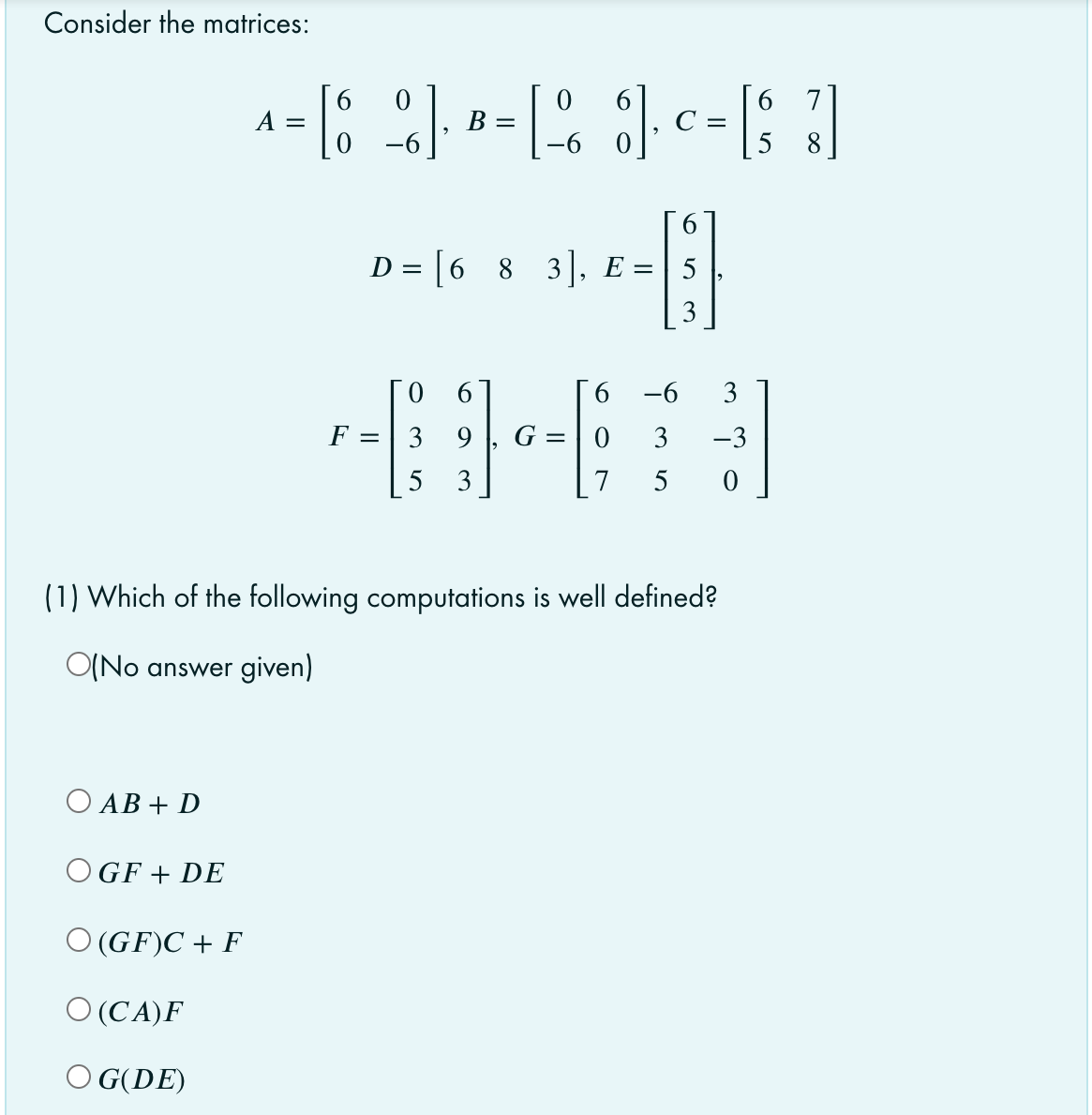 Consider the matrices:
A =
B =
8
6.
D = [6 8 3], E =
3
Го
F = | 3
6.
-6
3
9
G = | 0
3
-3
%3|
5
3
7
5
(1) Which of the following computations is well defined?
O(No answer given)
O AB + D
OGF + DE
O (GF)C + F
O (CA)F
O G(DE)
