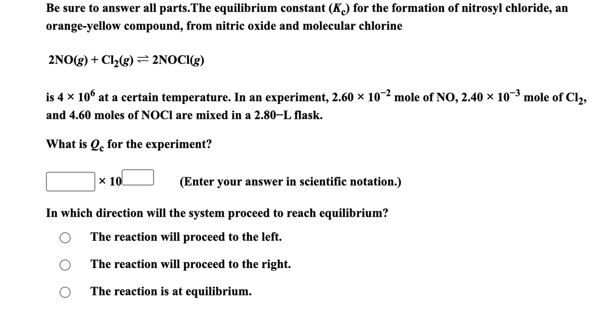 Be sure to answer all parts.The equilibrium constant (K) for the formation of nitrosyl chloride, an
orange-yellow compound, from nitric oxide and molecular chlorine
2NO(g) + Cl2(g) = 2NOCI(g)
is 4 x 10° at a certain temperature. In an experiment, 2.60 × 102 mole of NO, 2.40 × 103
mole of Cl2,
and 4.60 moles of NOCI are mixed in a 2.80–L flask.
What is Q. for the experiment?
х 10
(Enter your answer in scientific notation.)
In which direction will the system proceed to reach equilibrium?
The reaction will proceed to the left.
The reaction will proceed to the right.
The reaction is at equilibrium.
