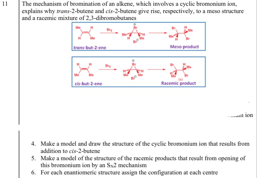 11
The mechanism of bromination of an alkene, which involves a cyclic bromonium ion,
explains why trans-2-butene and cis-2-butene give rise, respectively, to a meso structure
and a racemic mixture of 2,3-dibromobutanes
Me
Bra
Me
H
trans-but-2-ene
Meso product
H
H
Bra
Me
Me
Me
Me
Me
Br
cis-but-2-ene
Racemic product
-..un ion
4. Make a model and draw the structure of the cyclic bromonium ion that results from
addition to cis-2-butene
5. Make a model of the structure of the racemic products that result from opening of
this bromonium ion by an Sn2 mechanism
6. For each enantiomeric structure assign the configuration at each centre
