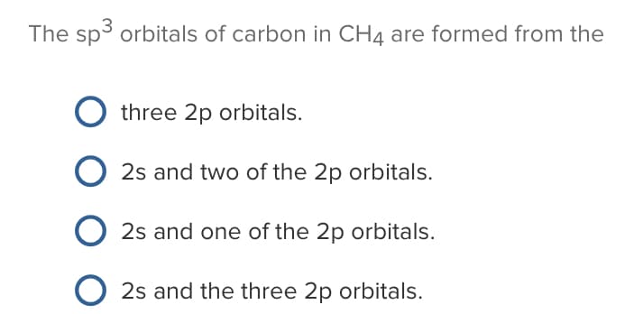 The sp3 orbitals of carbon in CH4 are formed from the
three 2p orbitals.
2s and two of the 2p orbitals.
2s and one of the 2p orbitals.
2s and the three 2p orbitals.
