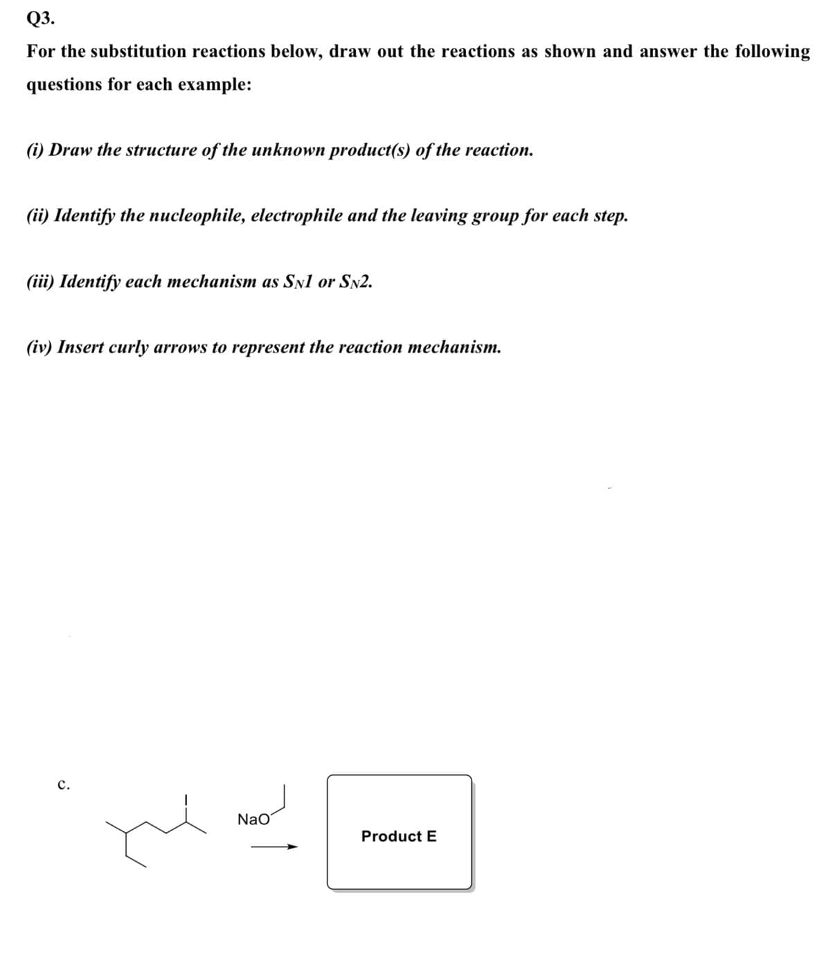 Q3.
For the substitution reactions below, draw out the reactions as shown and answer the following
questions for each example:
(i) Draw the structure of the unknown product(s) of the reaction.
(ii) Identify the nucleophile, electrophile and the leaving group for each step.
(iii) Identify each mechanism as Sn1 or SN2.
(iv) Insert curly arrows to represent the reaction mechanism.
с.
Na
Product E
