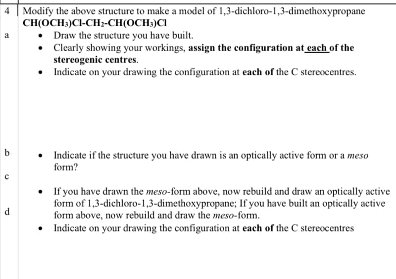 Modify the above structure to make a model of 1,3-dichloro-1,3-dimethoxypropane
CH(OCH3)Cl-CH2-CH(OCH3)CI
• Draw the structure you have built.
Clearly showing your workings, assign the configuration at each of the
stereogenic centres.
Indicate on your drawing the configuration at each of the C stereocentres.
a
• Indicate if the structure you have drawn is an optically active form or a meso
form?
If you have drawn the meso-form above, now rebuild and draw an optically active
form of 1,3-dichloro-1,3-dimethoxypropane; If you have built an optically active
form above, now rebuild and draw the meso-form.
d.
Indicate on your drawing the configuration at each of the C stereocentres
