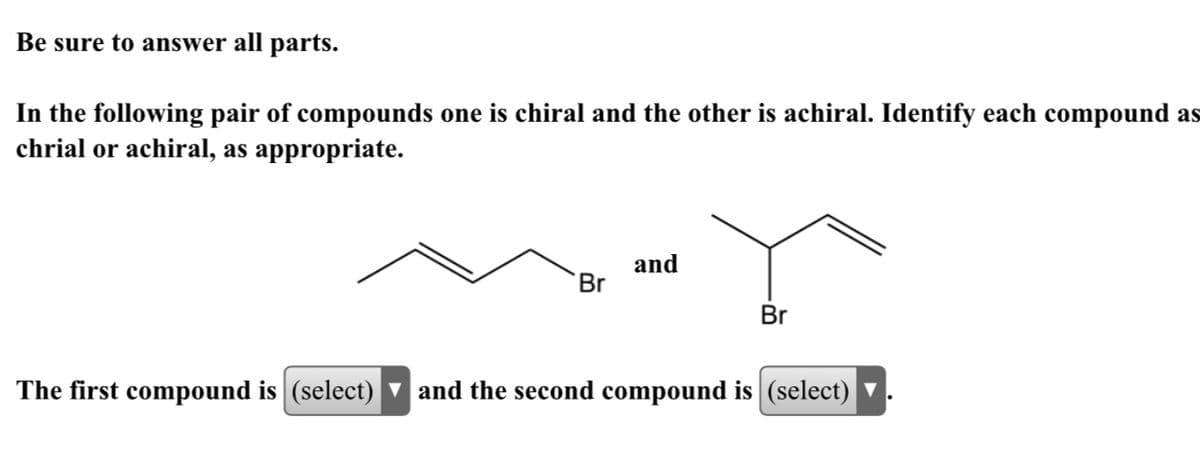 Be sure to answer all parts.
In the following pair of compounds one is chiral and the other is achiral. Identify each compound as
chrial or achiral, as appropriate.
and
Br
Br
The first compound is (select) v and the second compound is (select) ▼
