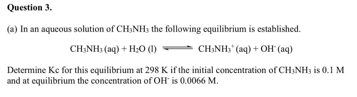Question 3.
(a) In an aqueous solution of CH3NH3 the following equilibrium is established.
CH;NH3 (aq) + H2O (1)
CH3NH3* (aq) + OH° (aq)
Determine Kc for this equilibrium at 298 K if the initial concentration of CH3NH3 is 0.1 M
and at equilibrium the concentration of OH is 0.0066 M.
