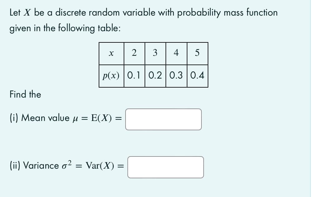 Let X be a discrete random variable with probability mass function
given in the following table:
2
3
4
5
p(x) 0.1 0.2 0.3 0.4
Find the
(i) Mean value µ =
E(X) =
(ii) Variance o2
Var(X) =
