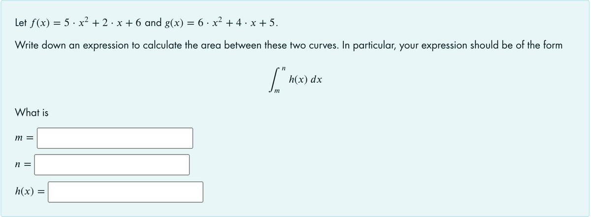 Let f(x) = 5 · x² + 2 · x + 6 and g(x) = 6 · x² + 4. x + 5.
Write down an expression to calculate the area between these two curves. In particular, your expression should be of the form
h(x) dx
What is
m =
n =
h(x) =
