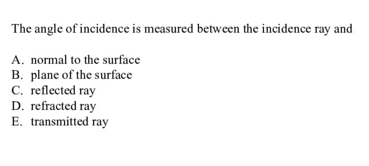 The angle of incidence is measured between the incidence ray and
A. normal to the surface
B. plane of the surface
C. reflected ray
D. refracted ray
E. transmitted ray
