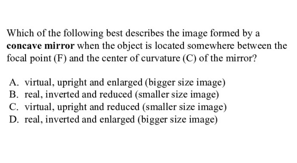 Which of the following best describes the image formed by a
concave mirror when the object is located somewhere between the
focal point (F) and the center of curvature (C) of the mirror?
A. virtual, upright and enlarged (bigger size image)
B. real, inverted and reduced (smaller size image)
C. virtual, upright and reduced (smaller size image)
D. real, inverted and enlarged (bigger size image)
