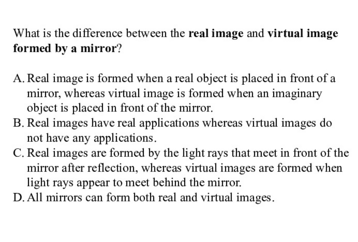 What is the difference between the real image and virtual image
formed by a mirror?
A. Real image is formed when a real object is placed in front of a
mirror, whereas virtual image is formed when an imaginary
object is placed in front of the mirror.
B. Real images have real applications whereas virtual images do
not have any applications.
C. Real images are formed by the light rays that meet in front of the
mirror after reflection, whereas virtual images are formed when
light rays appear to meet behind the mirror.
D. All mirrors can form both real and virtual images.
