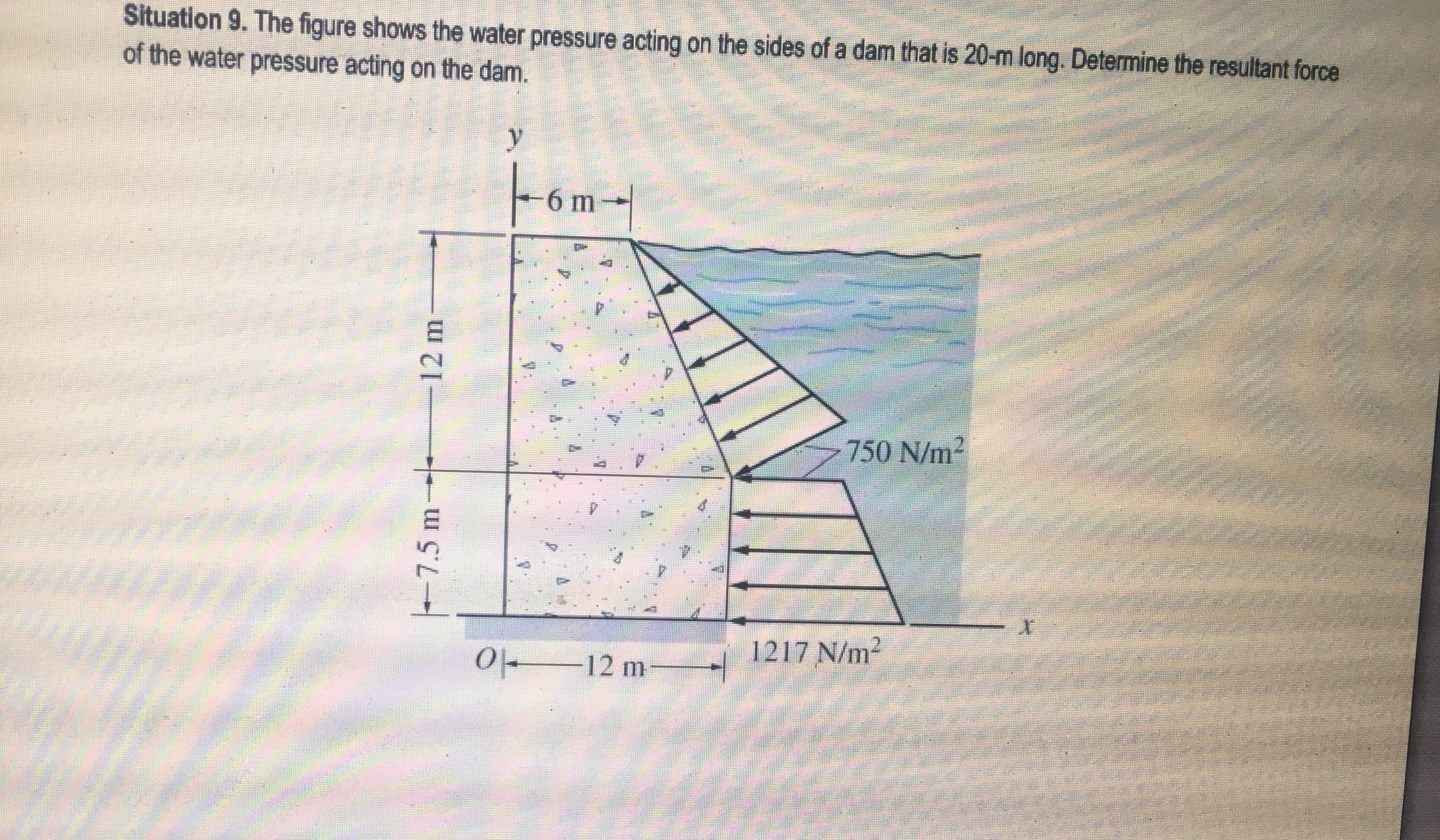Situation 9. The figure shows the water pressure acting on the sides of a dam that is 20-m long. Determine the resultant force
of the water pressure acting on the dam.
