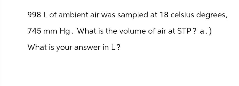 998 L of ambient air was sampled at 18 celsius degrees,
745 mm Hg. What is the volume of air at STP? a.)
What is your answer in L?