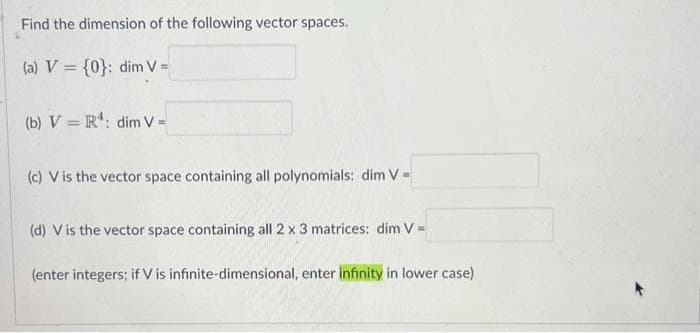 Find the dimension of the following vector spaces.
(a) V = {0}: dim V =
(b) V = R¹ : dim V=
(c) V is the vector space containing all polynomials: dim V=
(d) V is the vector space containing all 2 x 3 matrices: dim V-
(enter integers; if V is infinite-dimensional, enter infinity in lower case)