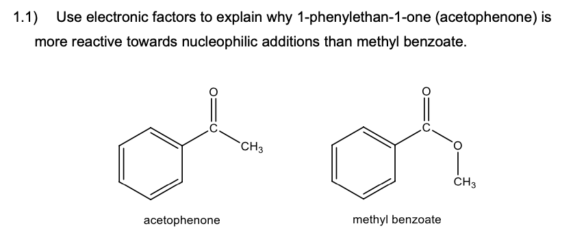 1.1) Use electronic factors to explain why 1-phenylethan-1-one (acetophenone) is
more reactive towards nucleophilic additions than methyl benzoate.
acetophenone
CH3
methyl benzoate
CH3