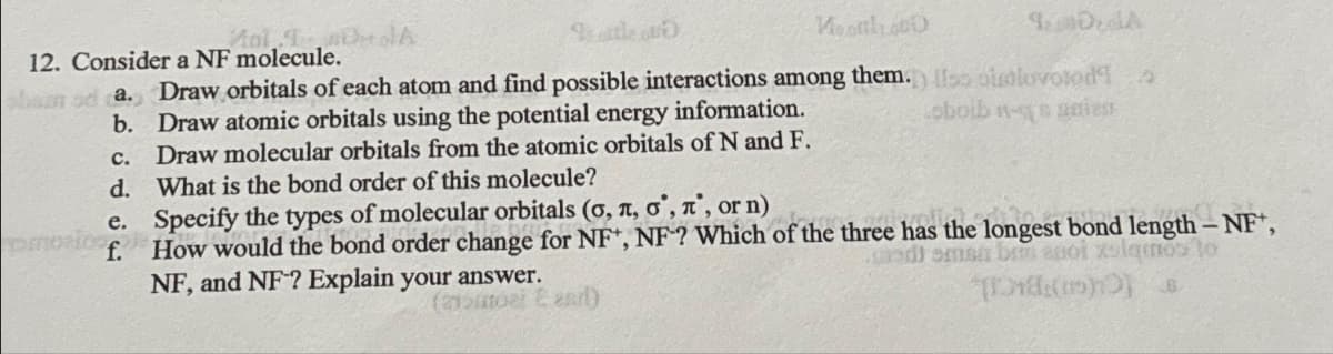 DerolA
Monal1.000
Anl
12. Consider a NF molecule.
san od a. Draw orbitals of each atom and find possible interactions among them.) ss obuolovolod!
b.
oboib - gest
c.
Draw atomic orbitals using the potential energy information.
Draw molecular orbitals from the atomic orbitals of N and F.
What is the bond order of this molecule?
d.
e.
f.
omorico
DA
Specify the types of molecular orbitals (o, n, o, n, or n)
How would the bond order change for NF*, NF? Which of the three has the longest bond length - NF,
od) sman bu anol zalamos to
NF, and NF? Explain your answer.
(215ml E arl)
[18(15))