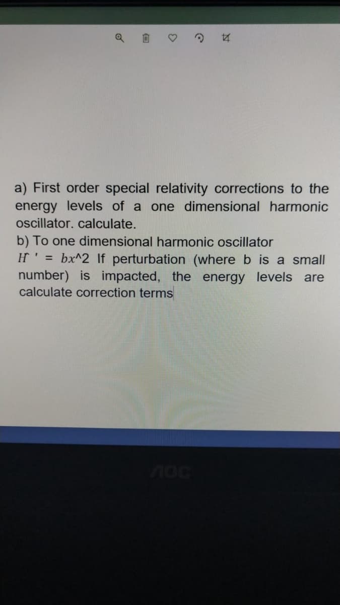 a) First order special relativity corrections to the
energy levels of a one dimensional harmonic
oscillator. calculate.
b) To one dimensional harmonic oscillator
H' = bx^2 lf perturbation (where b is a small
number) is impacted, the energy levels are
calculate correction terms
