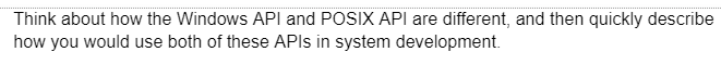 Think about how the Windows API and POSIX API are different, and then quickly describe
how you would use both of these APIs in system development.