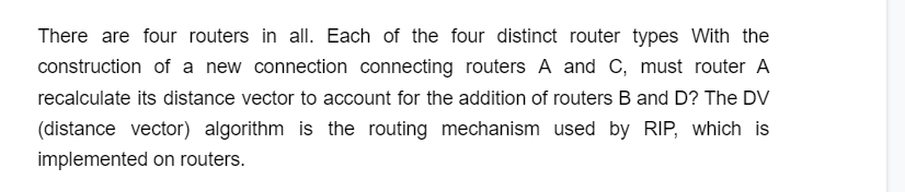 There are four routers in all. Each of the four distinct router types With the
construction of a new connection connecting routers A and C, must router A
recalculate its distance vector to account for the addition of routers B and D? The DV
(distance vector) algorithm is the routing mechanism used by RIP, which is
implemented on routers.