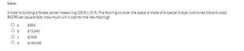 Solve.
A hotel is building a fitness center measuring 220 ft x 72 ft. The flooring to cover the space is made of a special 3-layer cushioned tile and costs
per square foot. How much will it cost for the new flooring?
$12.00
a
$304
$15,840
$7008
d
$190,080
