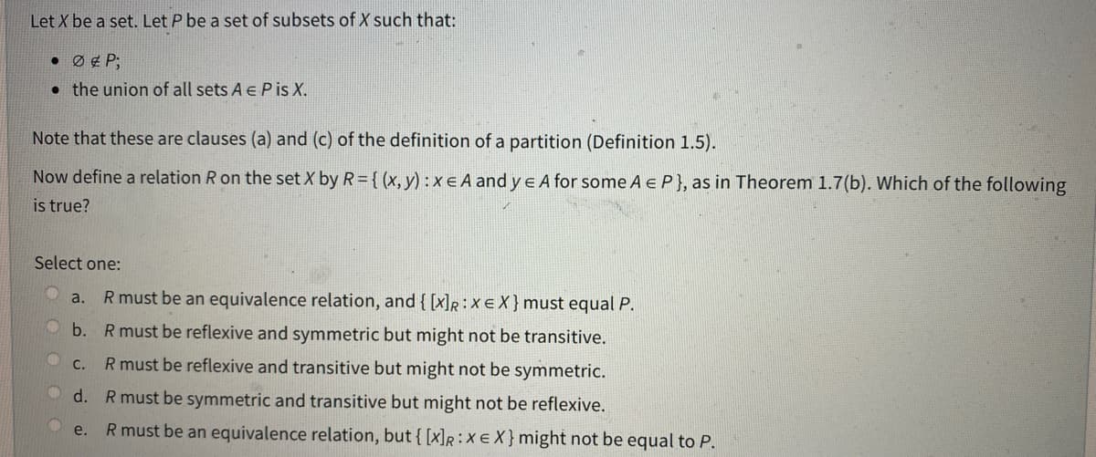 Let X be a set. Let P be a set of subsets of X such that:
• ØP;
the union of all sets A € Pis X.
Note that these are clauses (a) and (c) of the definition of a partition (Definition 1.5).
Now define a relation R on the set X by R= {(x, y) :xe A and ye A for some A E P}, as in Theorem 1.7(b). Which of the following
is true?
Select one:
a.
R must be an equivalence relation, and { [x]R: X EX} must equal P.
b. R must be reflexive and symmetric but might not be transitive.
c.
R must be reflexive and transitive but might not be symmetric.
d. R must be symmetric and transitive but might not be reflexive.
4
e.
R must be an equivalence relation, but { [x]R: X EX} might not be equal to P.