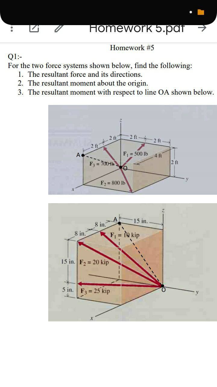Homework 5.paf
Homework #5
Q1:-
For the two force systems shown below, find the following:
1. The resultant force and its directions.
2. The resultant moment about the origin.
3. The resultant moment with respect to line OA shown below.
2 ft
2 ft
2 ft
F = 500 lb
4 ft
2 ft
A
F3 = 700
F = 800 lb
15 in.
8 in.
8 in.
Fi = to kip
15 in. F2 = 20 kip
5 in.
F3 = 25 kip
