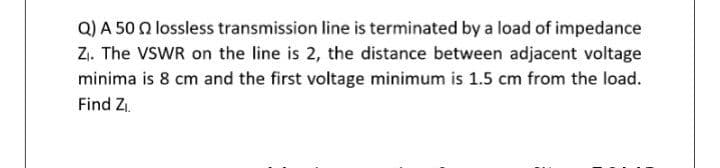 Q) A 50 Q lossless transmission line is terminated by a load of impedance
Z1. The VSWR on the line is 2, the distance between adjacent voltage
minima is 8 cm and the first voltage minimum is 1.5 cm from the load.
Find Z.
