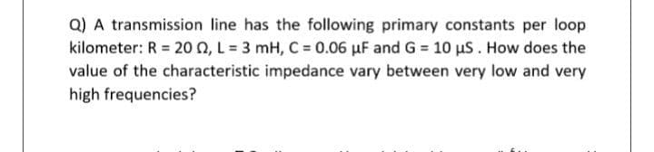 Q) A transmission line has the following primary constants per loop
kilometer: R = 20 O, L = 3 mH, C = 0.06 µF and G = 10 uS. How does the
value of the characteristic impedance vary between very low and very
high frequencies?
