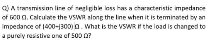 Q) A transmission line of negligible loss has a characteristic impedance
of 600 Q. Calculate the VSWR along the line when it is terminated by an
impedance of (400+j300) . What is the VSWR if the load is changed to
a purely resistive one of 500 0?
