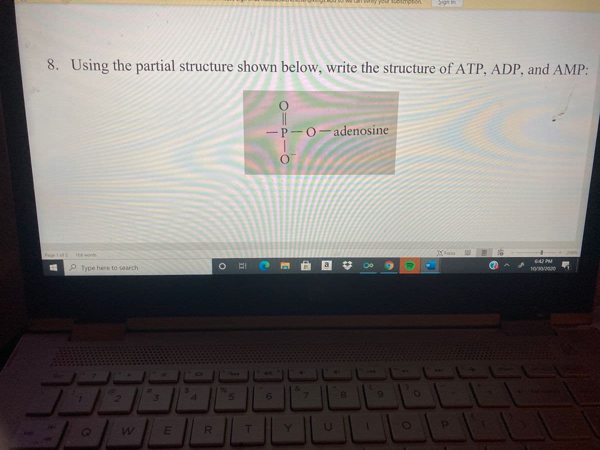igs.edu
We can Verity your subscription.
Sign In
8. Using the partial structure shown below, write the structure of ATP, ADP, and AMP:
-P-0-adenosine
168 words
DFocus
208%
Page 1 of 2
6:42 PM
a
(?
W
P Type here to search
10/30/2020
&
3
4.
6.
T
00
R
%24
