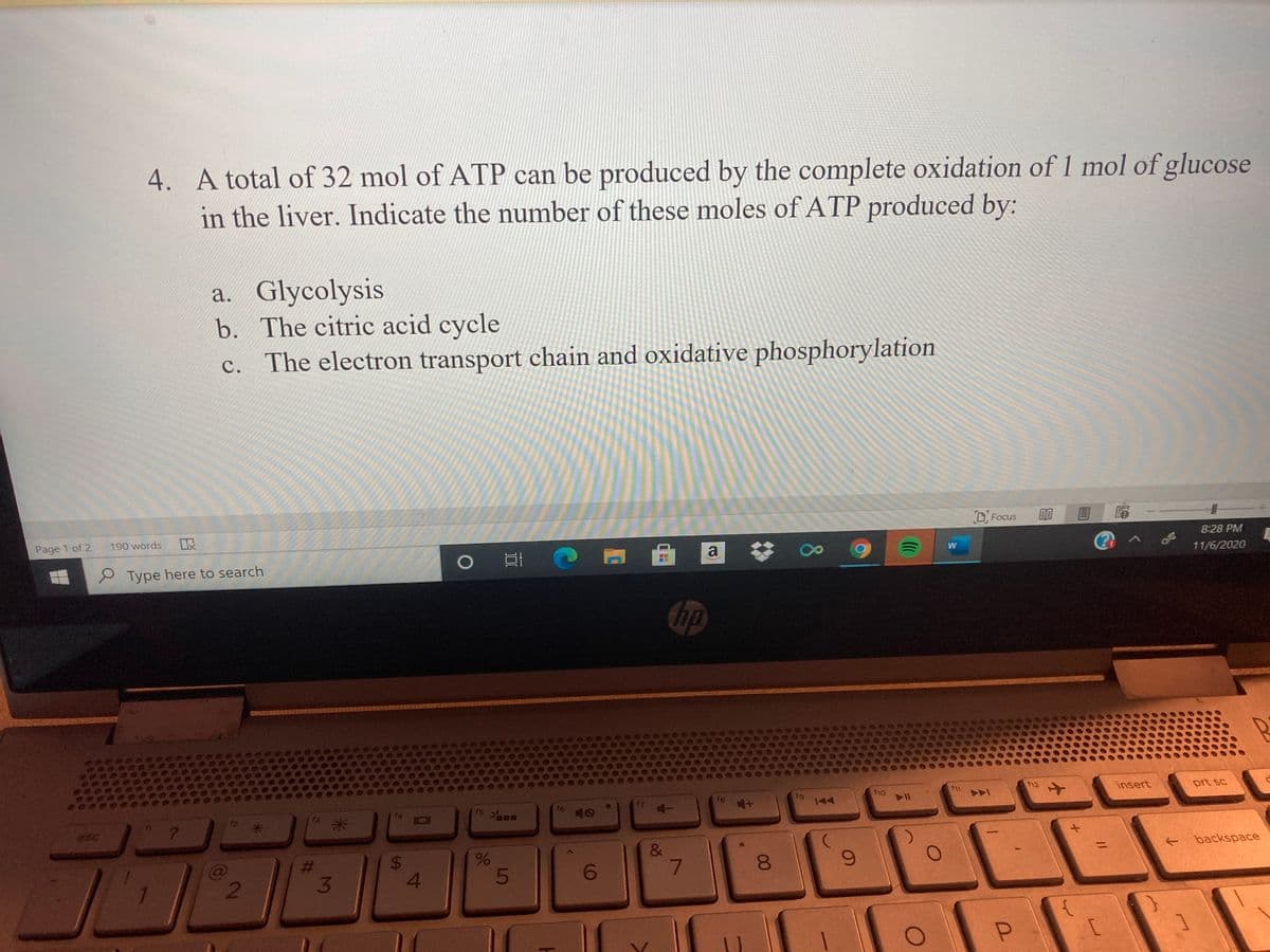 4. A total of 32 mol of ATP can be produced by the complete oxidation of 1 mol of glucose
in the liver. Indicate the number of these moles of ATP produced by:
a. Glycolysis
b. The citric acid cycle
c. The electron transport chain and oxidative phosphorylation
D Focus
Page 1 of 2.
190 words
8:28 PM
e Type here to search
11/6/2020
thp
f10
f12
insert
prt sc
f7
esc
&
backspace
6.
081
6.
80
96
%24
3.
%23
