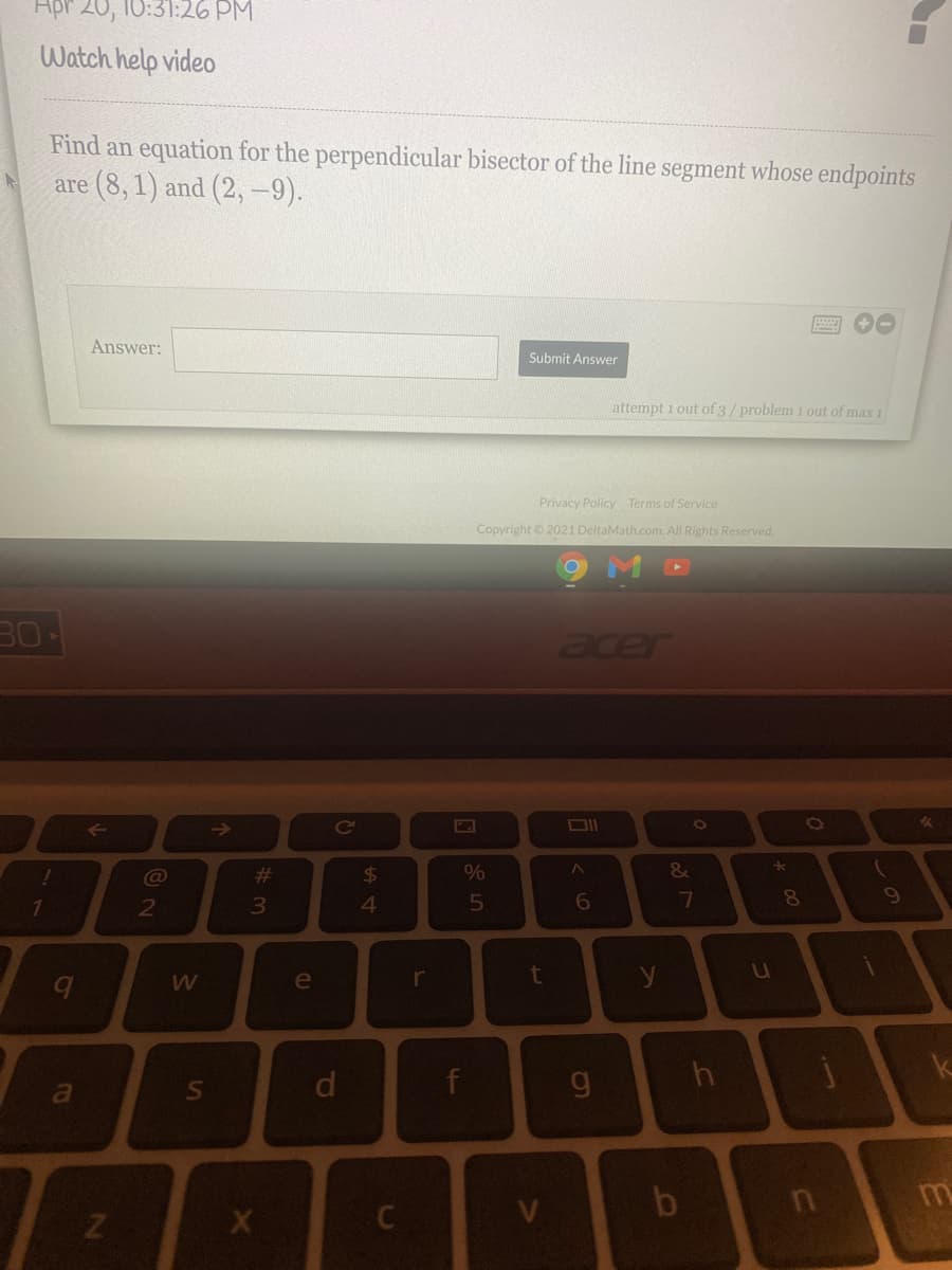 Hpr 20, 10:31:26 PM
Watch help video
Find an equation for the perpendicular bisector of the line segment whose endpoints
are (8, 1) and (2, -9).
Answer:
Submit Answer
attempt 1 out of 3/problem 1 out of max 1
Privacy Policy Terms of Service
Copyright © 2021 DeltaMath.com. All Rights Reserved.
30
acer
23
24
&
7
8.
2
e
r
y
d
g
b
回85
