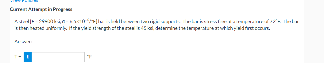 Policie
Current Attempt in Progress
A steel [E = 29900 ksi, a = 6.5x10-6/°F] bar is held between two rigid supports. The bar is stress free at a temperature of 72°F. The bar
is then heated uniformly. If the yield strength of the steel is 45 ksi, determine the temperature at which yield first occurs.
Answer:
T= i
°F
