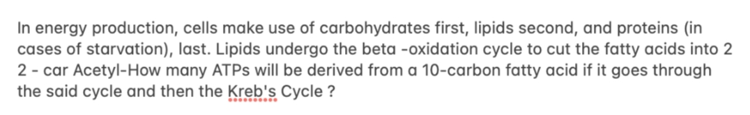 In energy production, cells make use of carbohydrates first, lipids second, and proteins (in
cases of starvation), last. Lipids undergo the beta -oxidation cycle to cut the fatty acids into 2
2 - car Acetyl-How many ATPS will be derived from a 10-carbon fatty acid if it goes through
the said cycle and then the Kreb's Cycle ?
