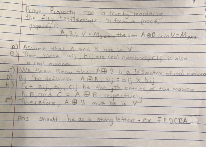 Prove Property
the flig statements
property 1:
one is true by reordering
to form a proof.
A) Assume that A and B are in V
B) Then, Since
Ans
A₁ Bin V = M₂x3, the sum A AB is in V = M₂x5
should
a real number
We then know that A B is a 3x3 matrix of real numbers
the definition AAB, cij = aij x bij
D) By
E
Tot aij, bij, cij be the ijth entries of the matrices
A, B, and C = AⓇB respectively
Therefore, AB must be in V-
be as a
letters-ex FEDCBA-
aij, bij are real numbers, Cij is also
string