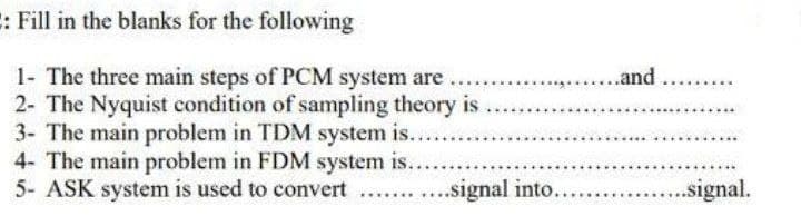 E: Fill in the blanks for the following
1- The three main steps of PCM system are
2- The Nyquist condition of sampling theory is .
3- The main problem in TDM system is...
4- The main problem in FDM system is....
5- ASK system is used to convert ...
...and
...signal into.
..signal.
