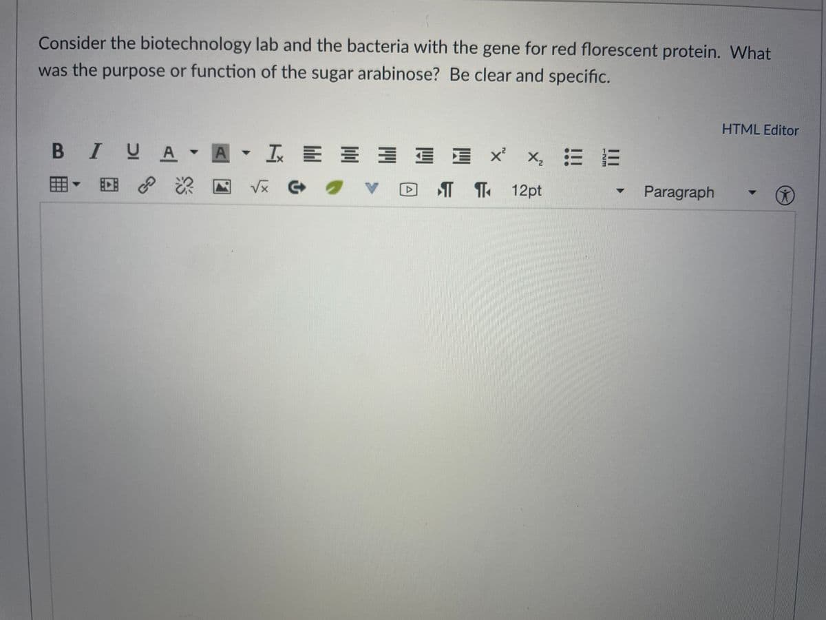 Consider the biotechnology lab and the bacteria with the gene for red florescent protein. What
was the purpose or function of the sugar arabinose? Be clear and specific.
HTML Editor
B IVA A I E E
工川州 山三 x
x, 三三
囲▼回
V反 G
T ¶ 12pt
Paragraph
GO
