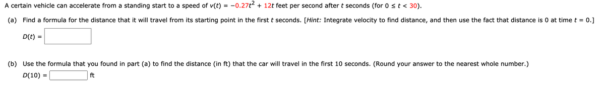 A certain vehicle can accelerate from a standing start to a speed of v(t) = -0.27t + 12t feet per second after t seconds (for 0 <t < 30).
(a) Find a formula for the distance that it will travel from its starting point in the first t seconds. [Hint: Integrate velocity to find distance, and then use the fact that distance is 0 at time t =
0.]
D(t) =
(b) Use the formula that you found in part (a) to find the distance (in ft) that the car will travel in the first 10 seconds. (Round your answer to the nearest whole number.)
D(10) =
ft
