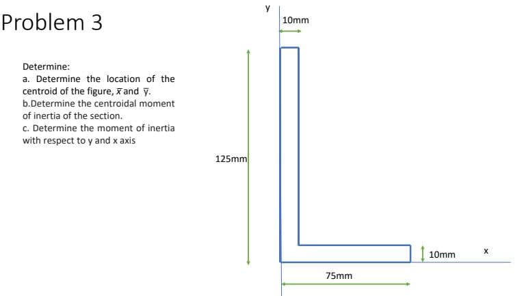 y
Problem 3
10mm
Determine:
a. Determine the location of the
centroid of the figure, x and y.
b.Determine the centroidal moment
of inertia of the section.
c. Determine the moment of inertia
with respect to y and x axis
125mm
10mm
75mm
